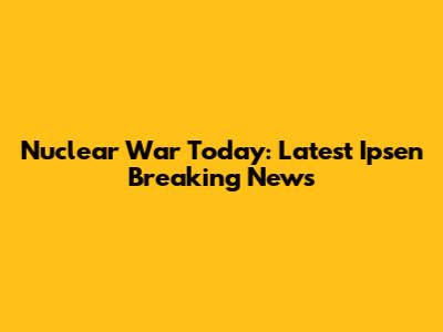 Nuclear War Today: Latest Ipsen Breaking News