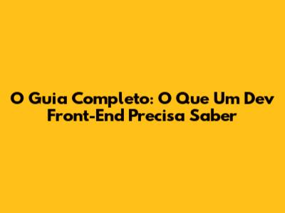 O Guia Completo: O Que Um Dev Front-End Precisa Saber