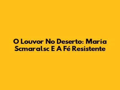 O Louvor No Deserto: Maria Scmaralsc E A Fé Resistente