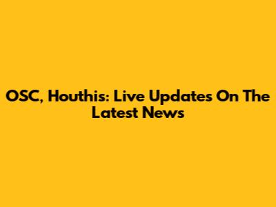OSC, Houthis: Live Updates On The Latest News