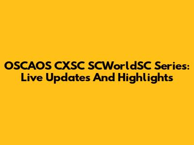 OSCAOS CXSC SCWorldSC Series: Live Updates And Highlights