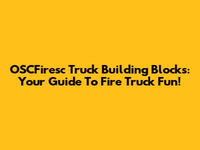 OSCFiresc Truck Building Blocks: Your Guide To Fire Truck Fun!