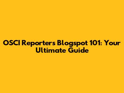OSCI Reporters Blogspot 101: Your Ultimate Guide