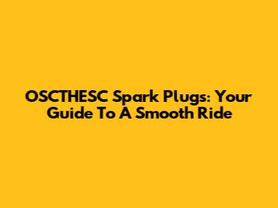 OSCTHESC Spark Plugs: Your Guide To A Smooth Ride