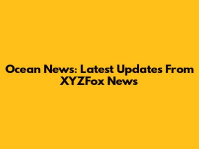 Ocean News: Latest Updates From XYZFox News