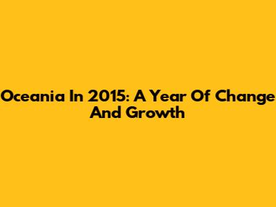 Oceania In 2015: A Year Of Change And Growth