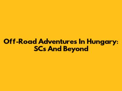 Off-Road Adventures In Hungary: SCs And Beyond