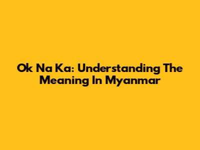 Ok Na Ka: Understanding The Meaning In Myanmar