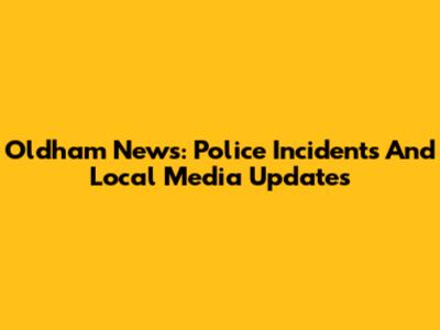 Oldham News: Police Incidents And Local Media Updates