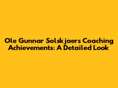 Ole Gunnar Solskjaer's Coaching Achievements: A Detailed Look