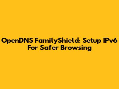 OpenDNS FamilyShield: Setup IPv6 For Safer Browsing