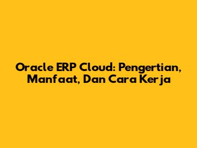 Oracle ERP Cloud: Pengertian, Manfaat, Dan Cara Kerja