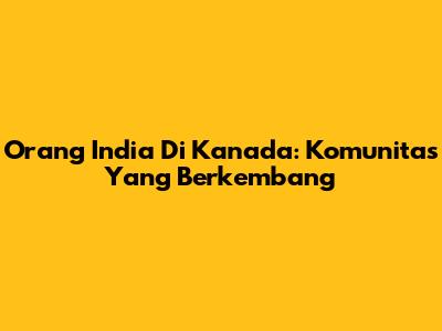 Orang India Di Kanada: Komunitas Yang Berkembang