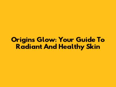 Origins Glow: Your Guide To Radiant And Healthy Skin