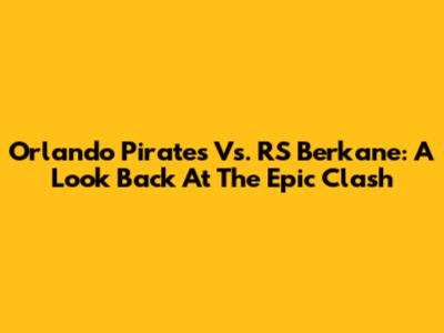 Orlando Pirates Vs. RS Berkane: A Look Back At The Epic Clash