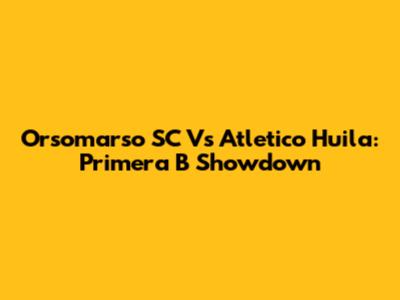 Orsomarso SC Vs Atletico Huila: Primera B Showdown