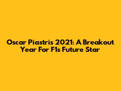 Oscar Piastri's 2021: A Breakout Year For F1's Future Star