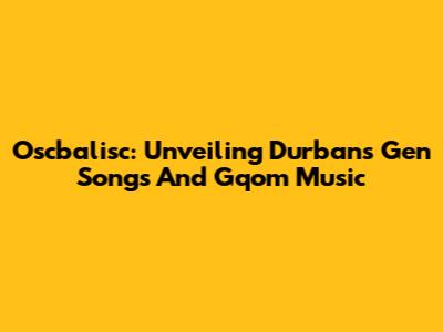 Oscbalisc: Unveiling Durban's Gen Songs And Gqom Music