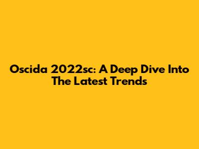 Oscida 2022sc: A Deep Dive Into The Latest Trends