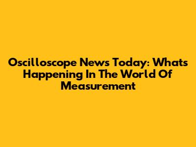 Oscilloscope News Today: What's Happening In The World Of Measurement