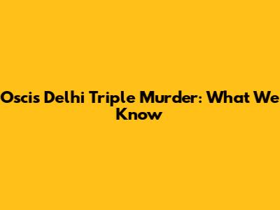Oscis Delhi Triple Murder: What We Know