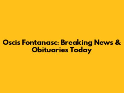 Oscis Fontanasc: Breaking News & Obituaries Today