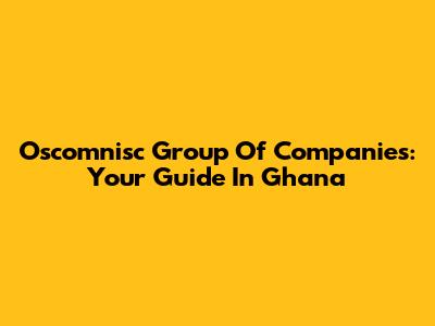 Oscomnisc Group Of Companies: Your Guide In Ghana