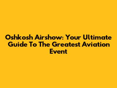 Oshkosh Airshow: Your Ultimate Guide To The Greatest Aviation Event
