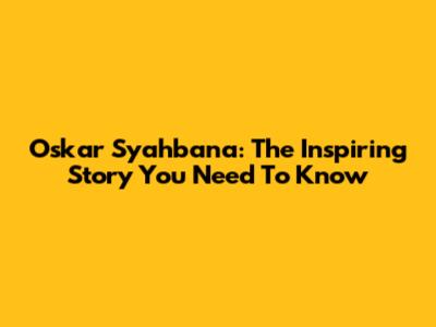 Oskar Syahbana: The Inspiring Story You Need To Know