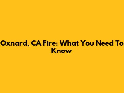 Oxnard, CA Fire: What You Need To Know