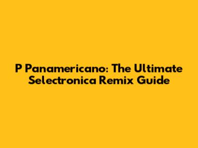 P Panamericano: The Ultimate Selectronica Remix Guide