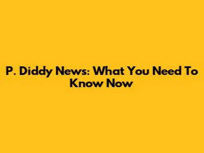 P. Diddy News: What You Need To Know Now