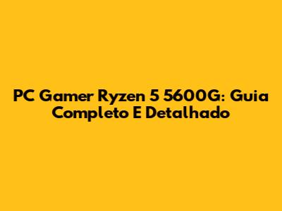 PC Gamer Ryzen 5 5600G: Guia Completo E Detalhado