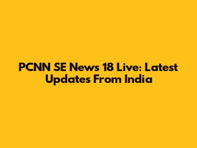 PCNN SE News 18 Live: Latest Updates From India