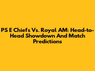 PS E Chiefs Vs. Royal AM: Head-to-Head Showdown And Match Predictions