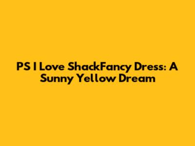PS I Love ShackFancy Dress: A Sunny Yellow Dream