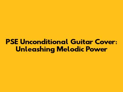 PSE Unconditional Guitar Cover: Unleashing Melodic Power