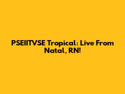 PSEIITVSE Tropical: Live From Natal, RN!
