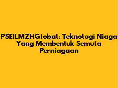 PSEILMZHGlobal: Teknologi Niaga Yang Membentuk Semula Perniagaan