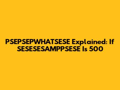 PSEPSEPWHATSESE Explained: If SESESESAMPPSESE Is 500