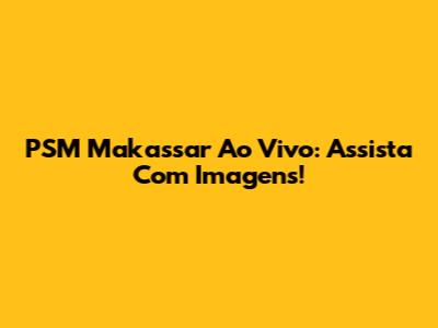 PSM Makassar Ao Vivo: Assista Com Imagens!