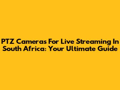 PTZ Cameras For Live Streaming In South Africa: Your Ultimate Guide