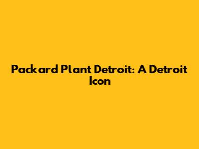 Packard Plant Detroit: A Detroit Icon