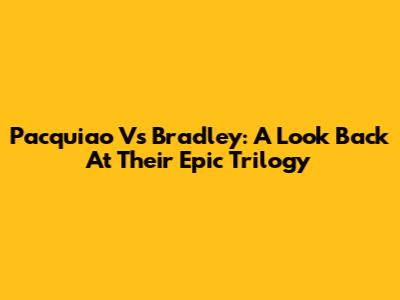 Pacquiao Vs Bradley: A Look Back At Their Epic Trilogy