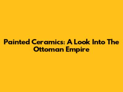 Painted Ceramics: A Look Into The Ottoman Empire