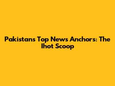 Pakistan's Top News Anchors: The Ihot Scoop