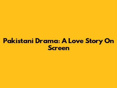 Pakistani Drama: A Love Story On Screen