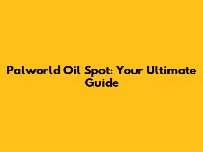 Palworld Oil Spot: Your Ultimate Guide