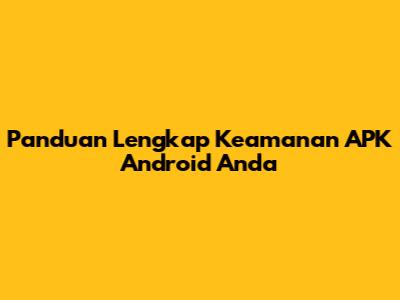 Panduan Lengkap Keamanan APK Android Anda