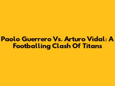 Paolo Guerrero Vs. Arturo Vidal: A Footballing Clash Of Titans